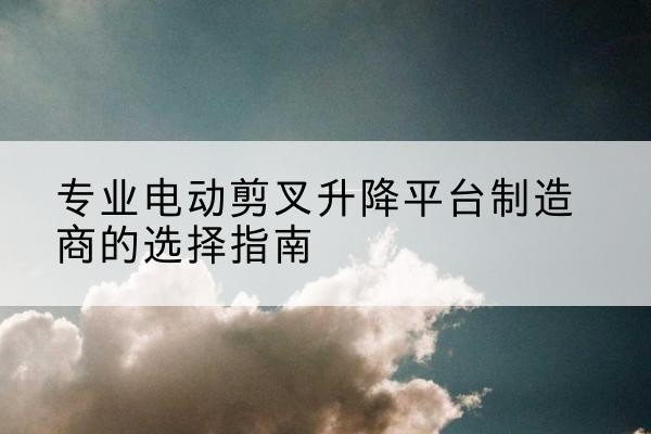 吉木乃电动剪叉升降平台厂家-专业电动剪叉升降平台制造商的选择指南