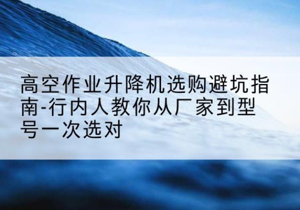 吉木乃升降平台厂家-高空作业升降机选购避坑指南-行内人教你从厂家到型号一次选对