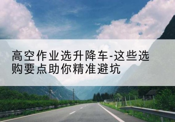 吉木乃升降车厂家-高空作业选升降车-这些选购要点助你*避坑