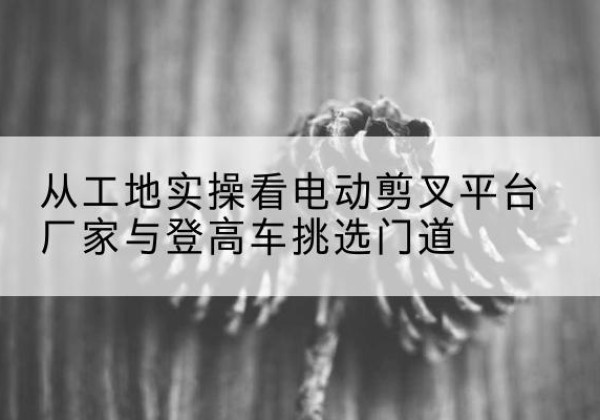 吉木乃电动剪叉升降平台厂家-从工地实操看电动剪叉平台厂家与登高车挑选门道