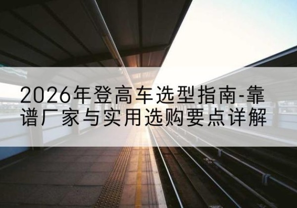 吉木乃登高车厂家推荐-2026年登高车选型指南-靠谱厂家与实用选购要点详解